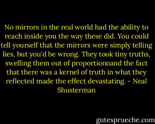 No mirrors in the real world had the ability to reach inside you the way these did. You could tell yourself that the mirrors were simply telling lies, but you'd be wrong. They took tiny truths, swelling them out of proportion―and the fact that there was a kernel of truth in what they reflected made the effect devastating. - Neal Shusterman