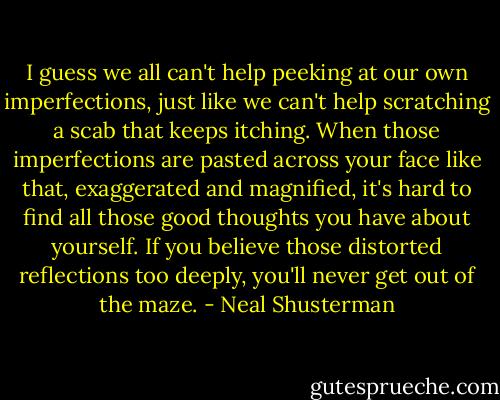 I guess we all can't help peeking at our own imperfections, just like we can't help scratching a scab that keeps itching. When those imperfections are pasted across your face like that, exaggerated and magnified, it's hard to find all those good thoughts you have about yourself. If you believe those distorted reflections too deeply, you'll never get out of the maze. - Neal Shusterman