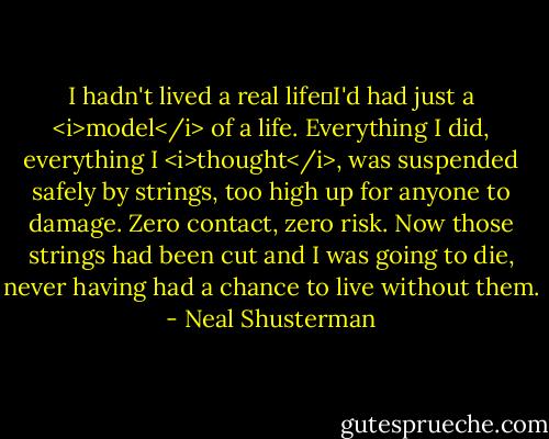 I hadn't lived a real life―I'd had just a <i>model</i> of a life. Everything I did, everything I <i>thought</i>, was suspended safely by strings, too high up for anyone to damage. Zero contact, zero risk. Now those strings had been cut and I was going to die, never having had a chance to live without them. - Neal Shusterman