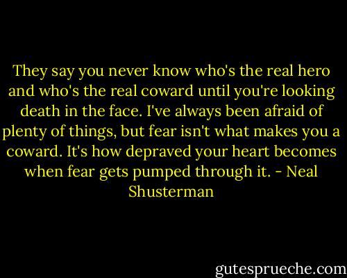 They say you never know who's the real hero and who's the real coward until you're looking death in the face. I've always been afraid of plenty of things, but fear isn't what makes you a coward. It's how depraved your heart becomes when fear gets pumped through it. - Neal Shusterman