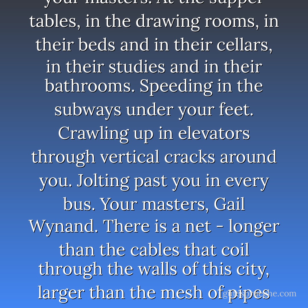 Stand here, he thought, and count the lighted windows of a city. You cannot do it. But behind each yellow rectangle that climbs, one over another, to the sky - under each bulb - down to there, see that spark over the river which is not a star? - there are people whom you will never see and who are your masters. At the supper tables, in the drawing rooms, in their beds and in their cellars, in their studies and in their bathrooms. Speeding in the subways under your feet. Crawling up in elevators through vertical cracks around you. Jolting past you in every bus. Your masters, Gail Wynand. There is a net - longer than the cables that coil through the walls of this city, larger than the mesh of pipes that carry water, gas and refuse - there is another hidden net around you; it is strapped to you, and the wires lead to every hand in the city. They jerked the wires and you moved. You were a ruler of men. You held a leash. A leash is only a rope with a noose at both ends. - Ayn Rand