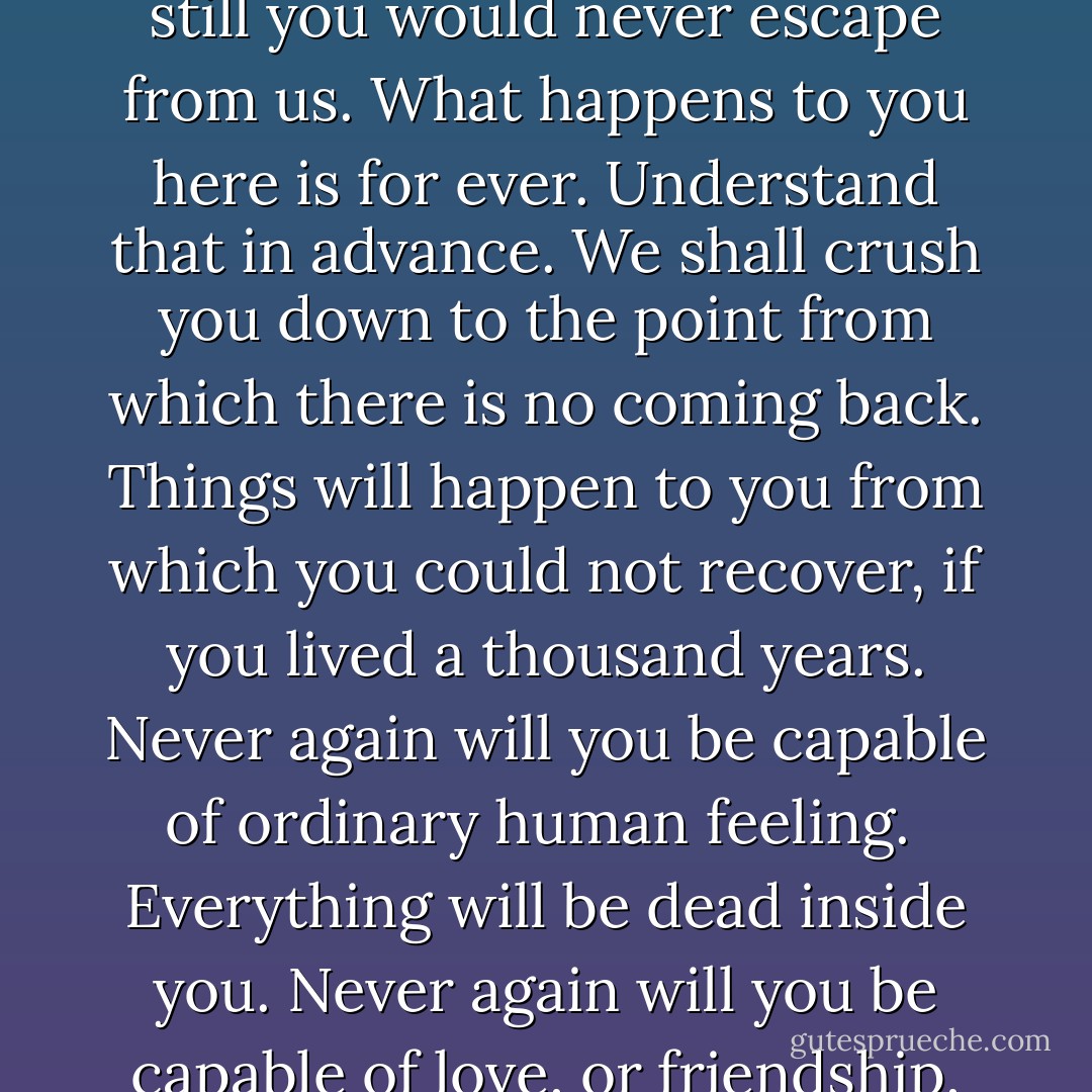 Do not imagine that you will save yourself, however completely you surrender to us. No one who has once gone astray is ever spared. And even if we chose to let you live out the natural term of your life, still you would never escape from us. What happens to you here is for ever. Understand that in advance. We shall crush you down to the point from which there is no coming back. Things will happen to you from which you could not recover, if you lived a thousand years. Never again will you be capable of ordinary human feeling.<br /><br />Everything will be dead inside you. Never again will you be capable of love, or friendship, or joy of living, or laughter, or curiosity, or courage, or integrity. You will be hollow. We shall squeeze you empty, and then we shall fill you with ourselves. - George Orwell
