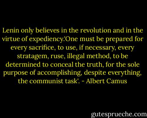 Lenin only believes in the revolution and in the virtue of expediency.'One must be prepared for every sacrifice, to use, if necessary, every stratagem, ruse, illegal method, to be determined to conceal the truth, for the sole purpose of accomplishing, despite everything, the communist task'. - Albert Camus