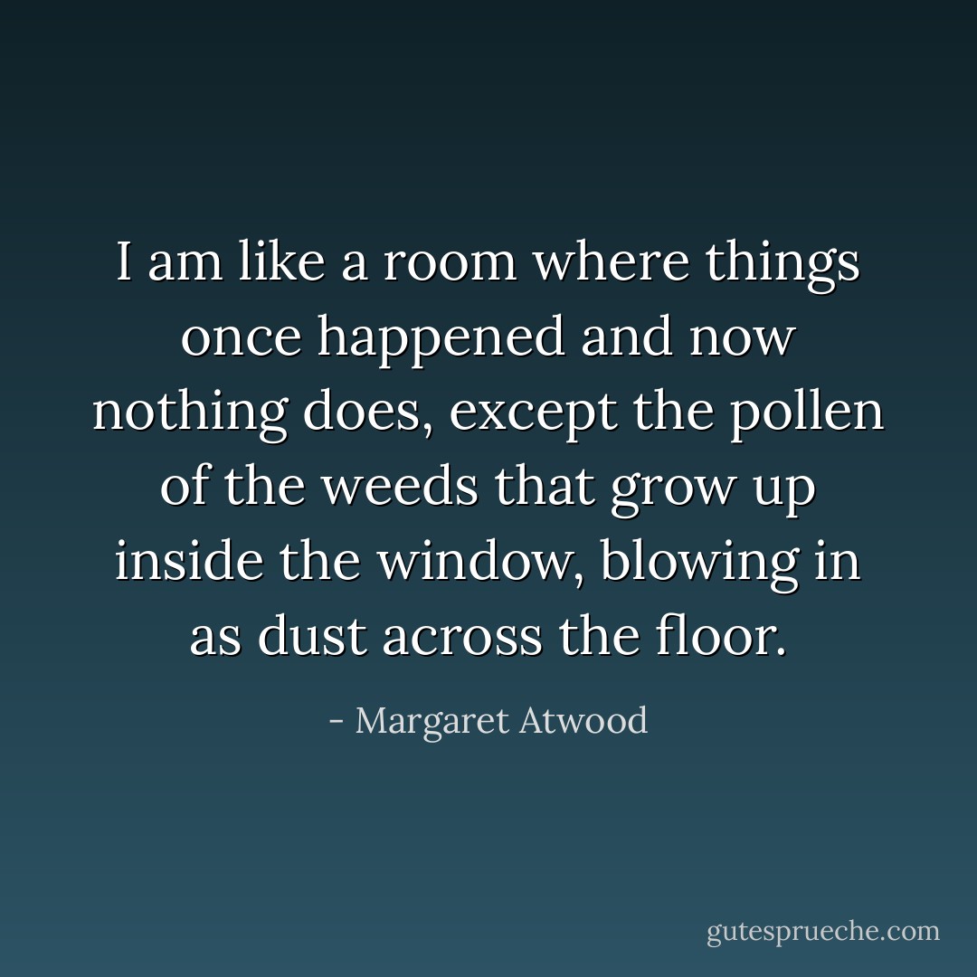 I am like a room where things once happened and now nothing does, except the pollen of the weeds that grow up inside the window, blowing in as dust across the floor. - Margaret Atwood
