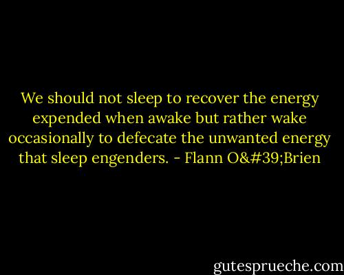 We should not sleep to recover the energy expended when awake but rather wake occasionally to defecate the unwanted energy that sleep engenders. - Flann O'Brien