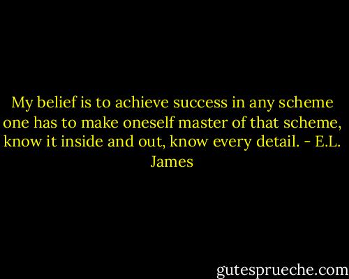 My belief is to achieve success in any scheme one has to make oneself master of that scheme, know it inside and out, know every detail. - E.L. James