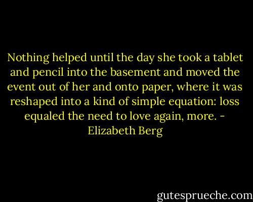 Nothing helped until the day she took a tablet and pencil into the basement and moved the event out of her and onto paper, where it was reshaped into a kind of simple equation: loss equaled the need to love again, more. - Elizabeth Berg