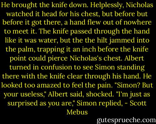 He brought the knife down. Helplessly, Nicholas watched it head for his chest, but before but before it got there, a hand flew out of nowhere to meet it. The knife passed through the hand like it was water, but the the hilt jammed into the palm, trapping it an inch before the knife point could pierce Nicholas's chest. Albert turned in confusion to see Simon standing there with the knife clear through his hand. He looked too amazed to feel the pain.<br />"Simon? But your useless," Albert said, shocked.<br />"I'm just as surprised as you are," Simon replied, - Scott Mebus
