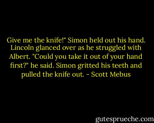 Give me the knife!"<br />Simon held out his hand. Lincoln glanced over as he struggled with Albert. "Could you take it out of your hand first?" he said. Simon gritted his teeth and pulled the knife out. - Scott Mebus
