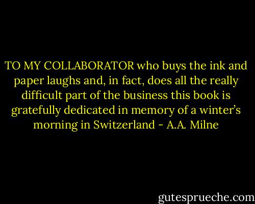 TO<br />MY COLLABORATOR<br />who buys the ink and paper<br />laughs<br />and, in fact, does all the really difficult<br />part of the business<br />this book is gratefully dedicated<br />in memory of a winter’s morning<br />in Switzerland - A.A. Milne