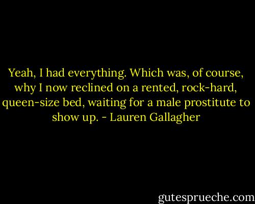 Yeah, I had everything. Which was, of course, why I now reclined on a rented, rock-hard, queen-size bed, waiting for a male prostitute to show up. - Lauren Gallagher