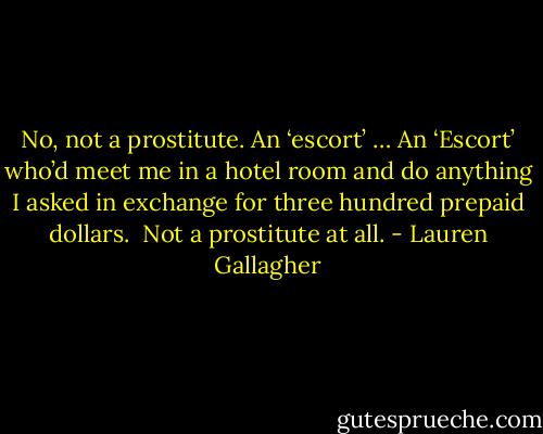 No, not a prostitute. An ‘escort’ … An ‘Escort’ who’d meet me in a hotel room and do anything I asked in exchange for three hundred prepaid dollars. <br />Not a prostitute at all. - Lauren Gallagher