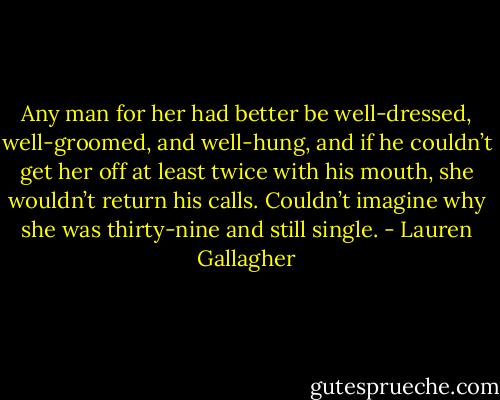 Any man for her had better be well-dressed, well-groomed, and well-hung, and if he couldn’t get her off at least twice with his mouth, she wouldn’t return his calls. Couldn’t imagine why she was thirty-nine and still single. - Lauren Gallagher