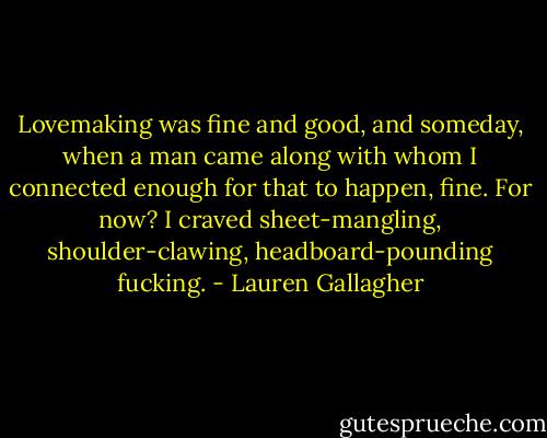Lovemaking was fine and good, and someday, when a man came along with whom I connected enough for that to happen, fine. For now? I craved sheet-mangling, shoulder-clawing, headboard-pounding fucking. - Lauren Gallagher