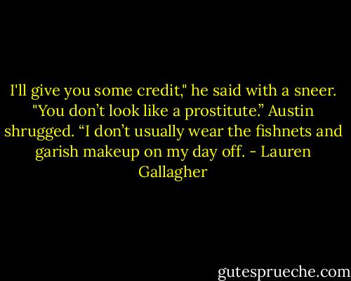 I'll give you some credit," he said with a sneer. "You don’t look like a prostitute.”<br />Austin shrugged. “I don’t usually wear the fishnets and garish makeup on my day off. - Lauren Gallagher