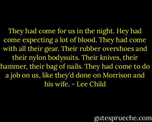 They had come for us in the night. Hey had come expecting a lot of blood. They had come with all their gear. Their rubber overshoes and their nylon bodysuits. Their knives, their hammer, their bag of nails. They had come to do a job on us, like they'd done on Morrison and his wife. - Lee Child