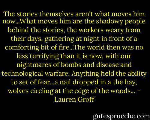 The stories themselves aren't what moves him now...What moves him are the shadowy people behind the stories, the workers weary from their days, gathering at night in front of a comforting bit of fire...The world then was no less terrifying than it is now, with our nightmares of bombs and disease and technological warfare. Anything held the ability to set of fear...a nail dropped in a the hay, wolves circling at the edge of the woods... - Lauren Groff