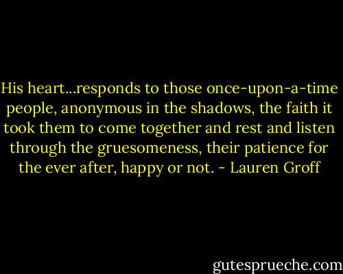 His heart...responds to those once-upon-a-time people, anonymous in the shadows, the faith it took them to come together and rest and listen through the gruesomeness, their patience for the ever after, happy or not. - Lauren Groff