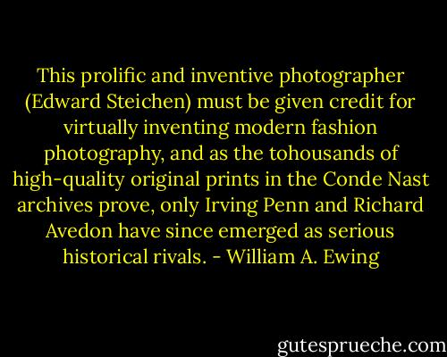 This prolific and inventive photographer (Edward Steichen) must be given credit for virtually inventing modern fashion photography, and as the tohousands of high-quality original prints in the Conde Nast archives prove, only Irving Penn and Richard Avedon have since emerged as serious historical rivals. - William A. Ewing