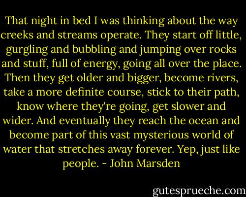 That night in bed I was thinking about the way creeks and streams operate. They start off little, gurgling and bubbling and jumping over rocks and stuff, full of energy, going all over the place. Then they get older and bigger, become rivers, take a more definite course, stick to their path, know where they're going, get slower and wider. And eventually they reach the ocean and become part of this vast mysterious world of water that stretches away forever.<br />Yep, just like people. - John Marsden