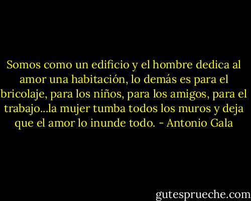 Somos como un edificio y el hombre dedica al amor una habitación, lo demás es para el bricolaje, para los niños, para los amigos, para el trabajo...la mujer tumba todos los muros y deja que el amor lo inunde todo. - Antonio Gala