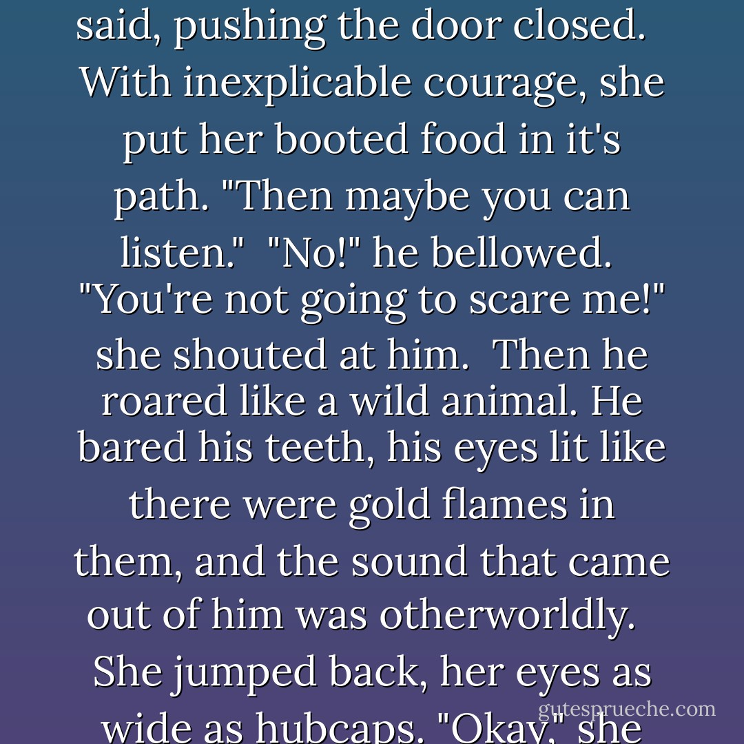 The door jerked open and he glowered at her. "What do you want?"<br /><br />"Hey! Why are you mad at me? I just want to talk to you."<br /><br />"I don't want to talk," he said, pushing the door closed. <br /><br />With inexplicable courage, she put her booted food in it's path. "Then maybe you can <i>listen</i>."<br /><br />"No!" he bellowed.<br /><br />"You're not going to scare me!" she shouted at him.<br /><br />Then he roared like a wild animal. He bared his teeth, his eyes lit like there were gold flames in them, and the sound that came out of him was otherworldly. <br /><br />She jumped back, her eyes as wide as hubcaps. "Okay," she said, putting up her hands, palms toward him. "Maybe you do scare me. A little."<br /><br />-Ian and Marcie - Robyn Carr