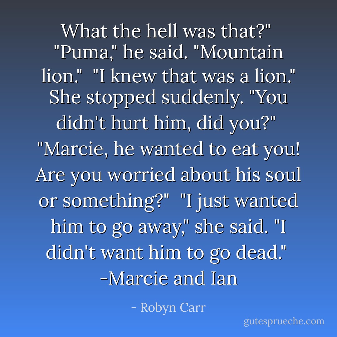 What the hell <i>was</i> that?"<br /><br />"Puma," he said. "Mountain lion."<br /><br />"I <i>knew</i> that was a lion." She stopped suddenly. "You didn't hurt him, did you?"<br /><br />"Marcie, he wanted to <i>eat</i> you! Are you worried about his soul or something?"<br /><br />"I just wanted him to go away," she said. "I didn't want him to go dead."<br /><br />-Marcie and Ian - Robyn Carr