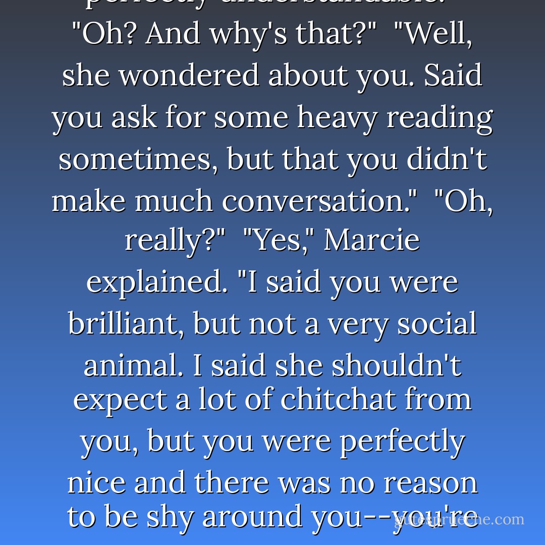 Don't worry, Ian. I totally protected your anonymity. I told her you were my brother."<br /><br />"Great," he pouted."Now she's going to ask me about you. And I told you--I'm friendly and pleasant and then I move on."<br /><br />"You can do that. She'll find you perfectly understandable."<br /><br />"Oh? And why's that?"<br /><br />"Well, she wondered about you. Said you ask for some heavy reading sometimes, but that you didn't make much conversation."<br /><br />"Oh, really?"<br /><br />"Yes," Marcie explained. "I said you were brilliant, but not a very social animal. I said she shouldn't expect a lot of chitchat from you, but you were perfectly nice and there was no reason to be shy around you--you're safer than you look."<br /><br />"Is that so? And how did you convince her of that?"<br /><br />"Easy. I said you were an idiot savant--brilliant in literature and many other things, but socially you weren't on your game."<br /><br />"Oh, Jesus Christ!"<br /><br />-Ian and Marcie - Robyn Carr