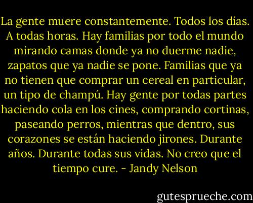 La gente muere constantemente. Todos los días. A todas<br />horas. Hay familias por todo el mundo mirando camas donde ya no duerme nadie, zapatos que<br />ya nadie se pone. Familias que ya no tienen que comprar un cereal en particular, un tipo de<br />champú. Hay gente por todas partes haciendo cola en los cines, comprando cortinas, paseando<br />perros, mientras que dentro, sus corazones se están haciendo jirones. Durante años. Durante<br />todas sus vidas. No creo que el tiempo cure. - Jandy Nelson