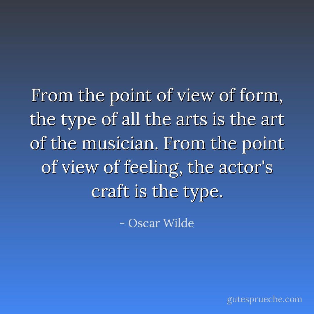 From the point of view of form, the type of all the arts is the art of the musician. From the point of view of feeling, the actor's craft is the type. - Oscar Wilde