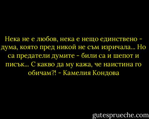Нека не е любов, нека е нещо единствено -<br />дума, която пред никой не съм изричала...<br />Но са предатели думите - били са и шепот и писък...<br />С какво да му кажа, че наистина го обичам?! - Камелия Кондова