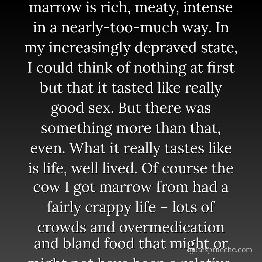 If I had thought the beef marrow might be a hell of a lot of work for not much difference, I needn’t have worried. The taste of the marrow is rich, meaty, intense in a nearly-too-much way. In my increasingly depraved state, I could think of nothing at first but that it tasted like really good sex. But there was something more than that, even. What it really tastes like is life, well lived. Of course the cow I got marrow from had a fairly crappy life – lots of crowds and overmedication and bland food that might or might not have been a relative. But deep in his or her bones, there was a capacity for feral joy. I could taste it. - Julie Powell