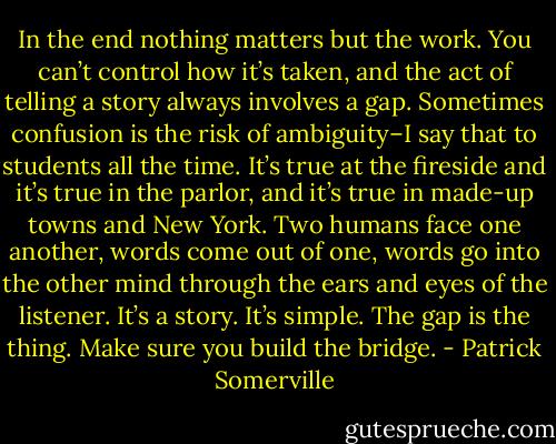 In the end nothing matters but the work. You can’t control how it’s taken, and the act of telling a story always involves a gap. Sometimes confusion is the risk of ambiguity–I say that to students all the time. It’s true at the fireside and it’s true in the parlor, and it’s true in made-up towns and New York. Two humans face one another, words come out of one, words go into the other mind through the ears and eyes of the listener. It’s a story. It’s simple. The gap is the thing. Make sure you build the bridge. - Patrick Somerville