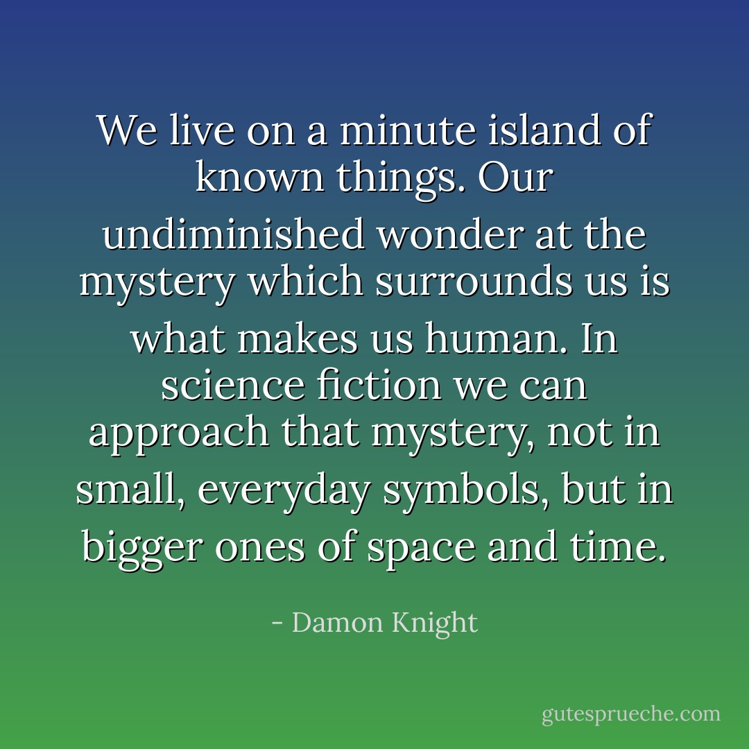 We live on a minute island of known things. Our undiminished wonder at the mystery which surrounds us is what makes us human. In science fiction we can approach that mystery, not in small, everyday symbols, but in bigger ones of space and time. - Damon Knight