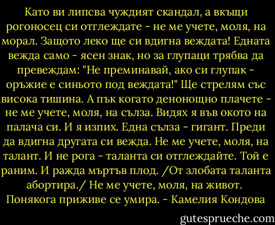 Като ви липсва чуждият скандал,<br />а вкъщи рогоносец си отглеждате -<br />не ме учете, моля, на морал.<br />Защото леко ще си вдигна веждата!<br />Едната вежда само - ясен знак,<br />но за глупаци трябва да превеждам:<br />"Не преминавай, ако си глупак -<br />оръжие е синьото под веждата!"<br />Ще стрелям със висока тишина.<br />А пък когато денонощно плачете -<br />не ме учете, моля, на сълза.<br />Видях я във окото на палача си.<br />И я изпих. Една сълза - гигант.<br />Преди да вдигна другата си вежда.<br />Не ме учете, моля, на талант.<br />И не рога - таланта си отглеждайте.<br />Той е раним. И ражда мъртъв плод.<br />/От злобата таланта абортира./<br />Не ме учете, моля, на живот.<br /><br />Понякога приживе се умира. - Камелия Кондова