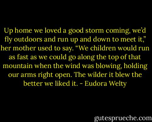 Up home we loved a good storm coming, we’d fly outdoors and run up and down to meet it,” her mother used to say. “We children would run as fast as we could go along the top of that mountain when the wind was blowing, holding our arms right open. The wilder it blew the better we liked it. - Eudora Welty