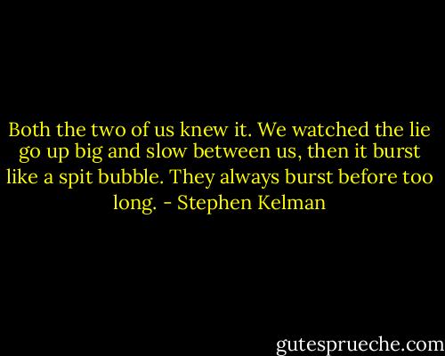 Both the two of us knew it. We watched the lie go up big and slow between us, then it burst like a spit bubble. They always burst before too long. - Stephen Kelman