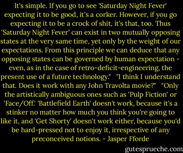 It's simple. If you go to see 'Saturday Night Fever' expecting it to be good, it's a corker. However, if you go expecting it to be a crock of shit, it's that, too. Thus 'Saturday Night Fever' can exist in two mutually opposing states at the very same time, yet only by the weight of our expectations. From this principle we can deduce that any opposing states can be governed by human expectation - even, as in the case of retro-deficit-engineering, the present use of a future technology." <br /><br />"I think I understand that. Does it work with any John Travolta movie?" <br /><br />"Only the artistically ambiguous ones such as 'Pulp Fiction' or 'Face/Off.' 'Battlefield Earth' doesn't work, because it's a stinker no matter how much you think you're going to like it, and 'Get Shorty' doesn't work either, because you'd be hard-pressed not to enjoy it, irrespective of any preconceived notions. - Jasper Fforde