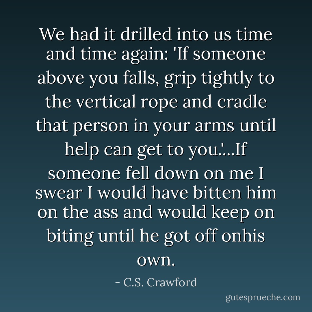 We had it drilled into us time and time again: 'If someone above you falls, grip tightly to the vertical rope and cradle that person in your arms until help can get to you.'...If someone fell down on me I swear I would have bitten him on the ass and would keep on biting until he got off onhis own. - C.S. Crawford