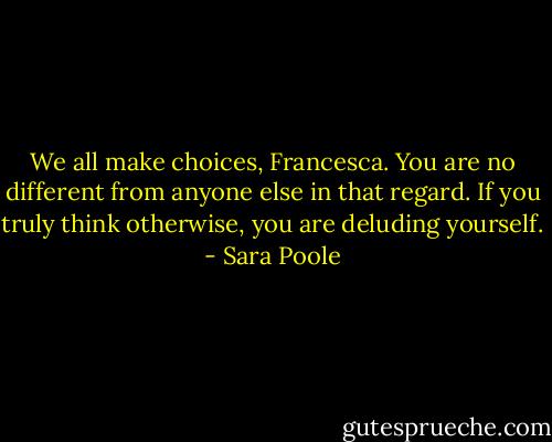 We all make choices, Francesca. You are no different from anyone else in that regard. If you truly think otherwise, you are deluding yourself. - Sara Poole