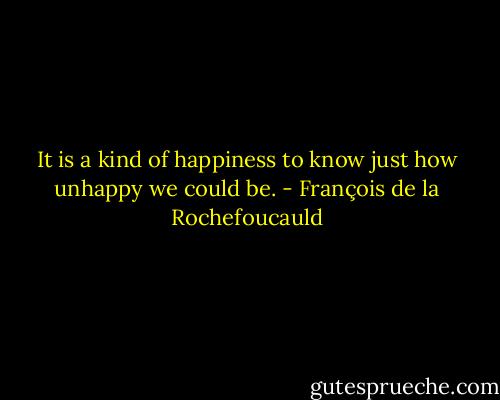 It is a kind of happiness to know just how unhappy we could be. - François de la Rochefoucauld