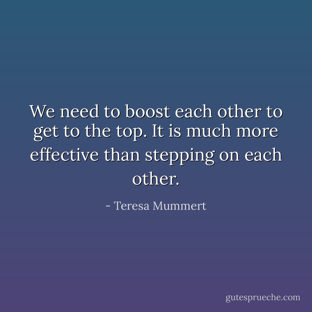 We need to boost each other to get to the top. It is much more effective than stepping on each other. - Teresa Mummert