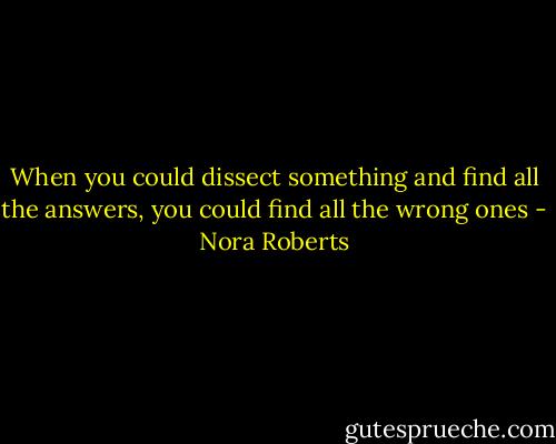 When you could dissect something and find all the answers, you could find all the wrong ones - Nora Roberts