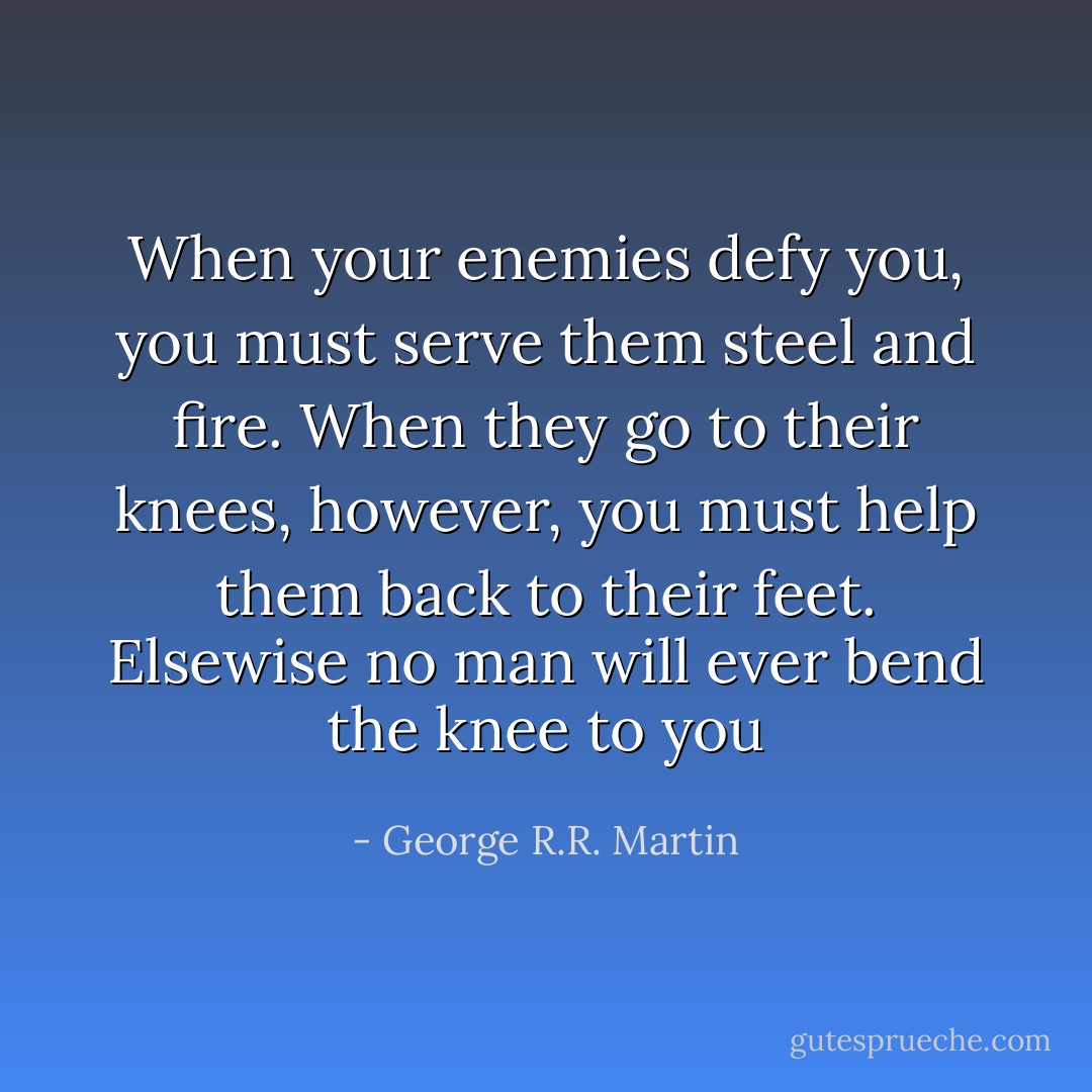 When your enemies defy you, you must serve them steel and fire. When they go to their knees, however, you must help them back to their feet. Elsewise no man will ever bend the knee to you - George R.R. Martin