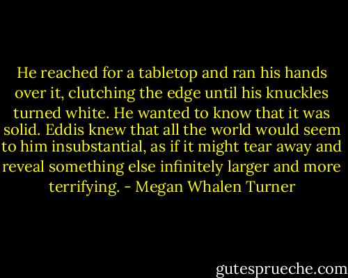 He reached for a tabletop and ran his hands over it, clutching the edge until his knuckles turned white.<br />He wanted to know that it was solid. Eddis knew that all the world would seem to him insubstantial, as if it might tear away and reveal something else infinitely larger and more terrifying. - Megan Whalen Turner