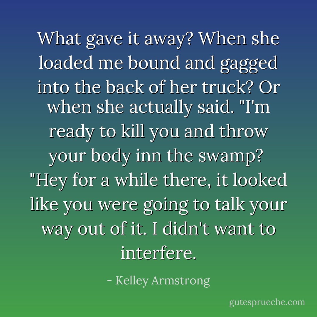 What gave it away? When she loaded me bound and gagged into the back of her truck? Or when she actually said. "I'm ready to kill you and throw your body inn the swamp?<br /><br />"Hey for a while there, it looked like you were going to talk your way out of it. I didn't want to interfere. - Kelley Armstrong