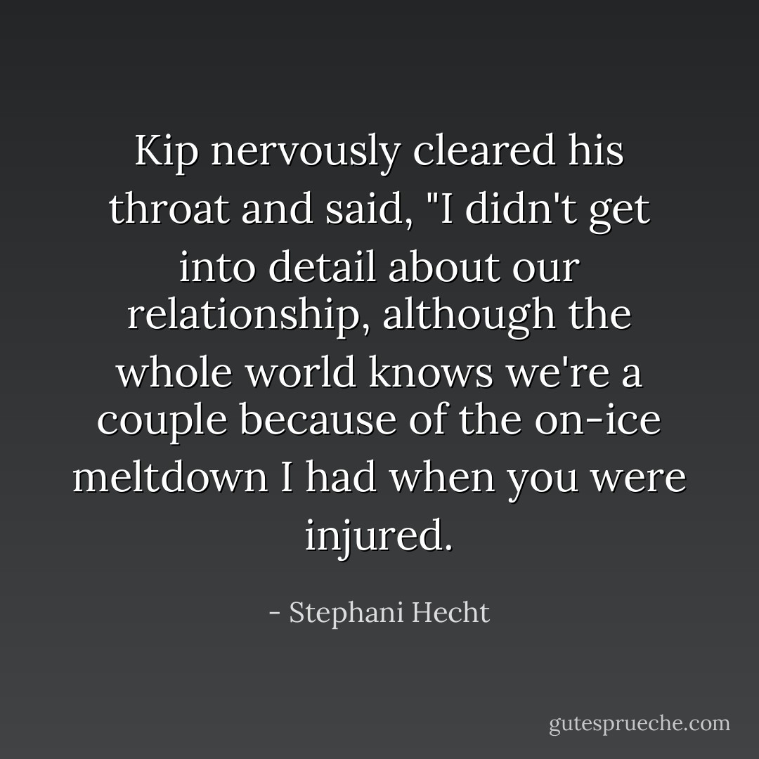 Kip nervously cleared his throat and said, "I didn't get into detail about our relationship, although the whole world knows we're a couple because of the on-ice meltdown I had when you were injured. - Stephani Hecht