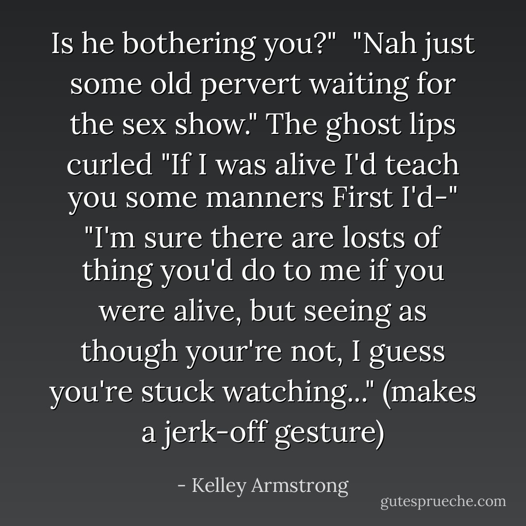 Is he bothering you?" <br />"Nah just some old pervert waiting for the sex show."<br />The ghost lips curled "If I was alive I'd teach you some manners First I'd-"<br />"I'm sure there are losts of thing you'd do to me if you were alive, but seeing as though your're not, I guess you're stuck watching..." (makes a jerk-off gesture) - Kelley Armstrong