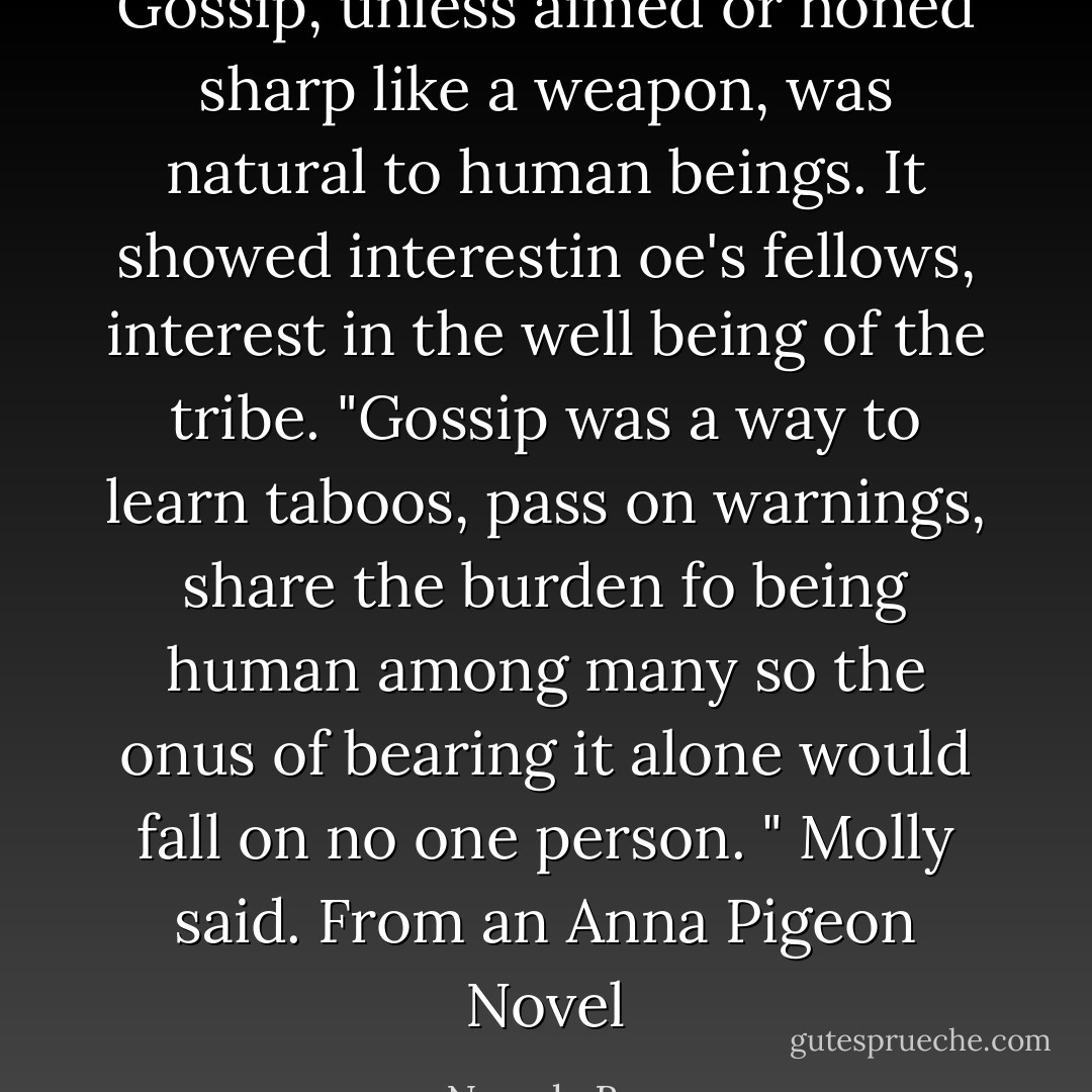 Gossip, unless aimed or honed sharp like a weapon, was natural to human beings. It showed interestin oe's fellows, interest in the well being of the tribe. "Gossip was a way to learn taboos, pass on warnings, share the burden fo being human among many so the onus of bearing it alone would fall on no one person. " Molly said. From an Anna Pigeon Novel - Nevada Barr