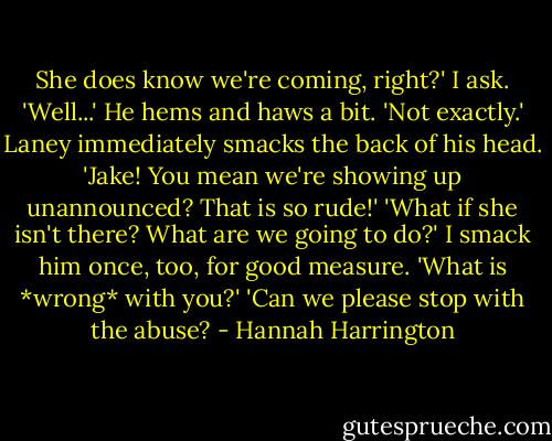 She does know we're coming, right?' I ask.<br />'Well...' He hems and haws a bit. 'Not exactly.'<br />Laney immediately smacks the back of his head. 'Jake! You mean we're showing up unannounced? That is so rude!'<br />'What if she isn't there? What are we going to do?' I smack him once, too, for good measure. 'What is *wrong* with you?'<br />'Can we please stop with the abuse? - Hannah Harrington